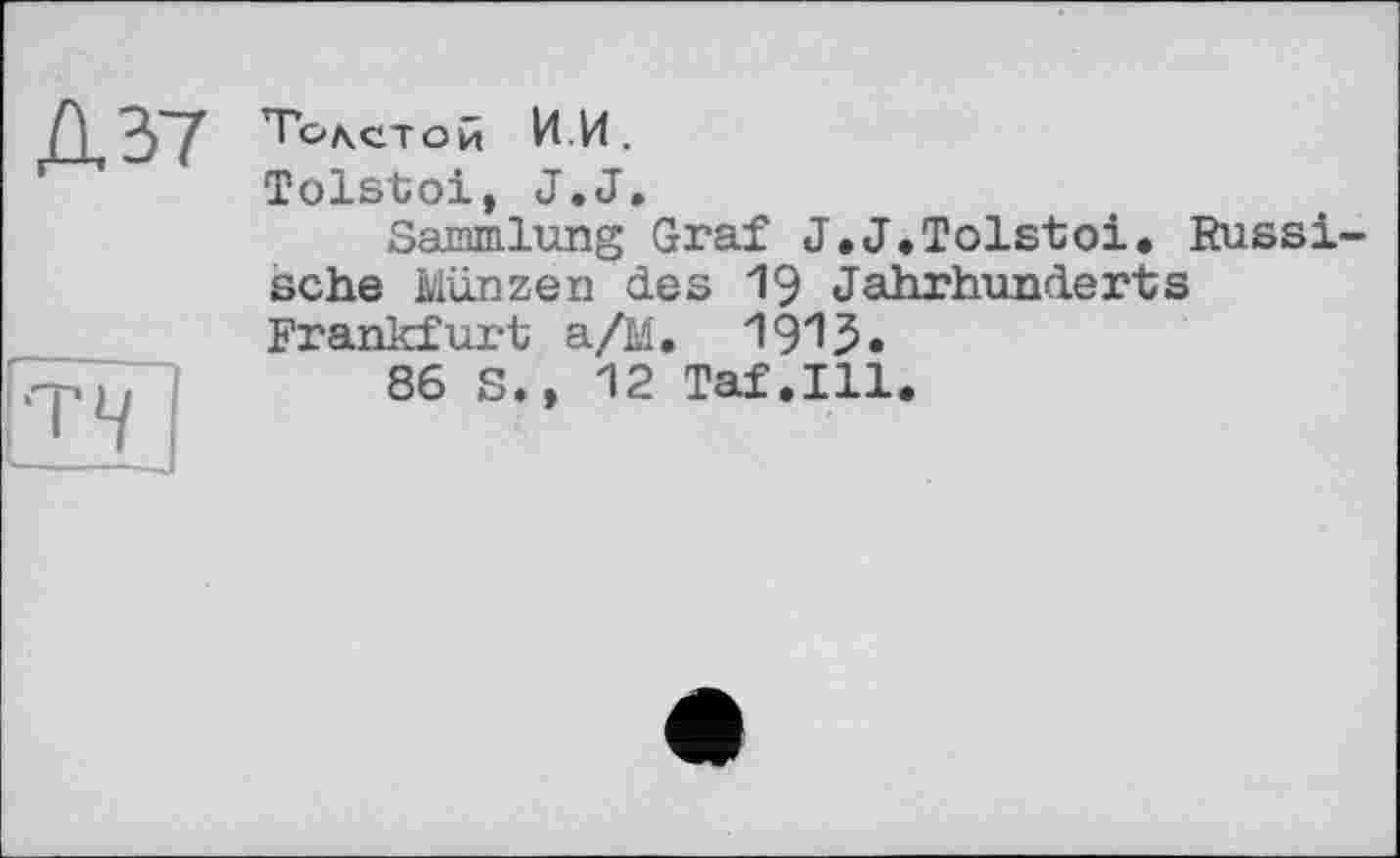 ﻿Д37
•T*/
Толстой И.И.
Tolstoi, J.J.
Sammlung Graf J,J.Tolstoi. Russische Münzen des 19 Jahrhunderts Frankfurt a/M. 1915.
86 S., 12 Taf.111.